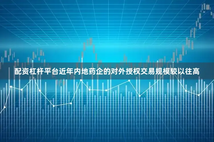 配资杠杆平台近年内地药企的对外授权交易规模较以往高