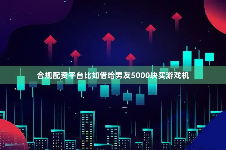 合规配资平台比如借给男友5000块买游戏机