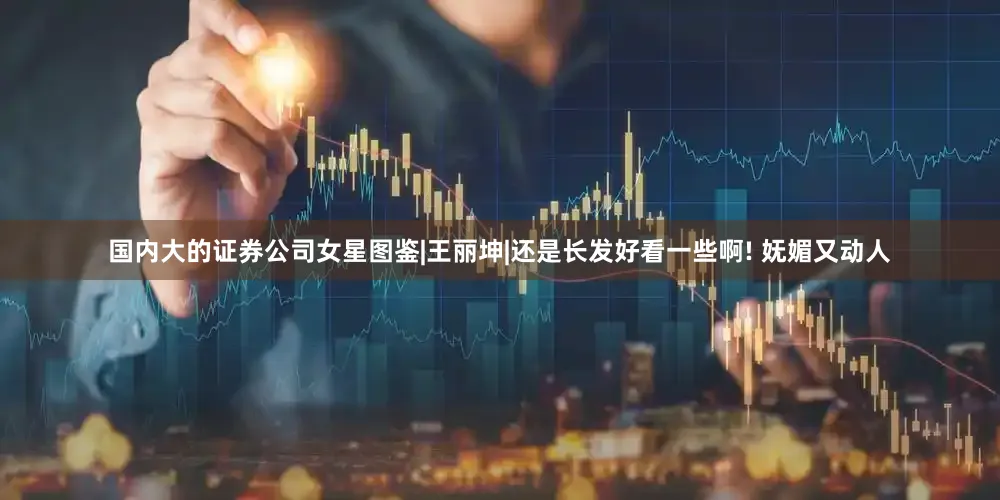 国内大的证券公司女星图鉴|王丽坤|还是长发好看一些啊! 妩媚又动人