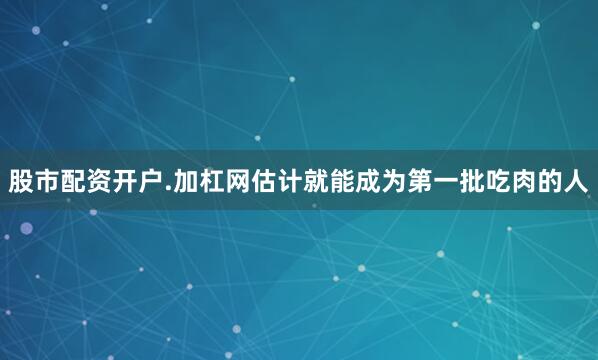 股市配资开户.加杠网估计就能成为第一批吃肉的人